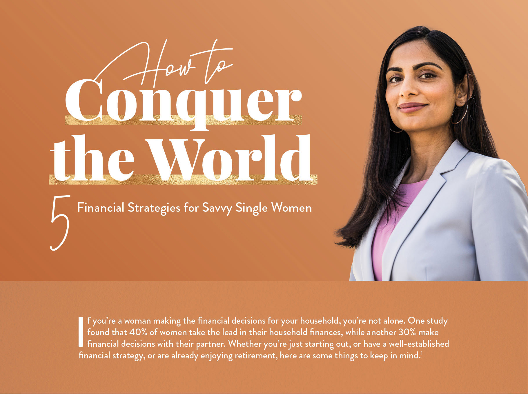 How to Conquer the World: 5 Financial Strategies for Savvy Single Women. If you’re a woman making all of the financial decisions for your household, you’re in the majority. More than half of American women have primary responsibility for household finances.Whether you’re just starting out, or have a well-established financial strategy, or are already enjoying retirement, here are some things to keep in mind.(1)