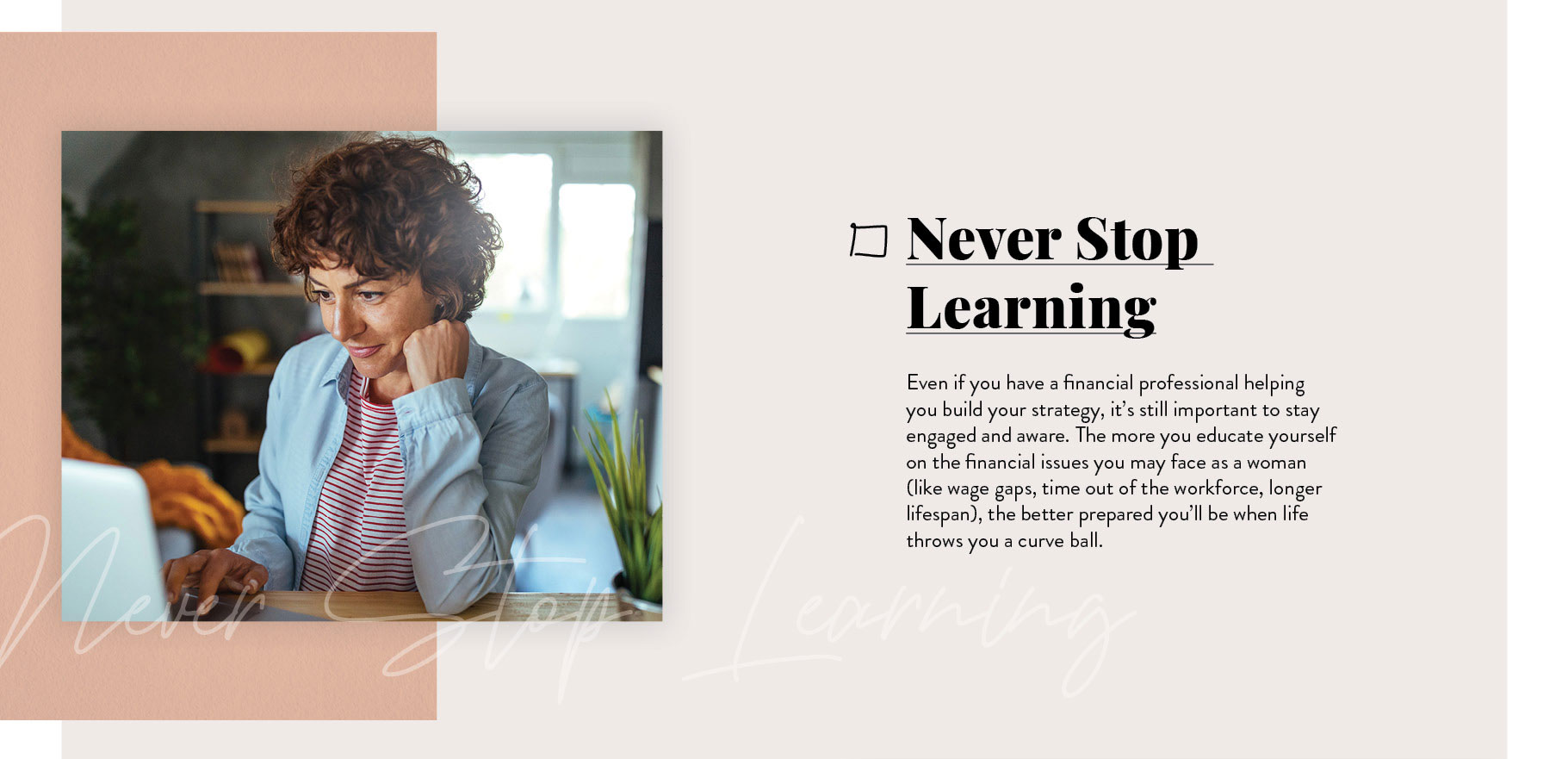 Never Stop Learning. Even if you have a financial professional helping you build your strategy, it’s still important to stay engaged and aware. The more you continue to educate yourself on the financial issues you’ll likely face as a woman, the better prepared you’ll be when life throws you those inevitable curveballs.