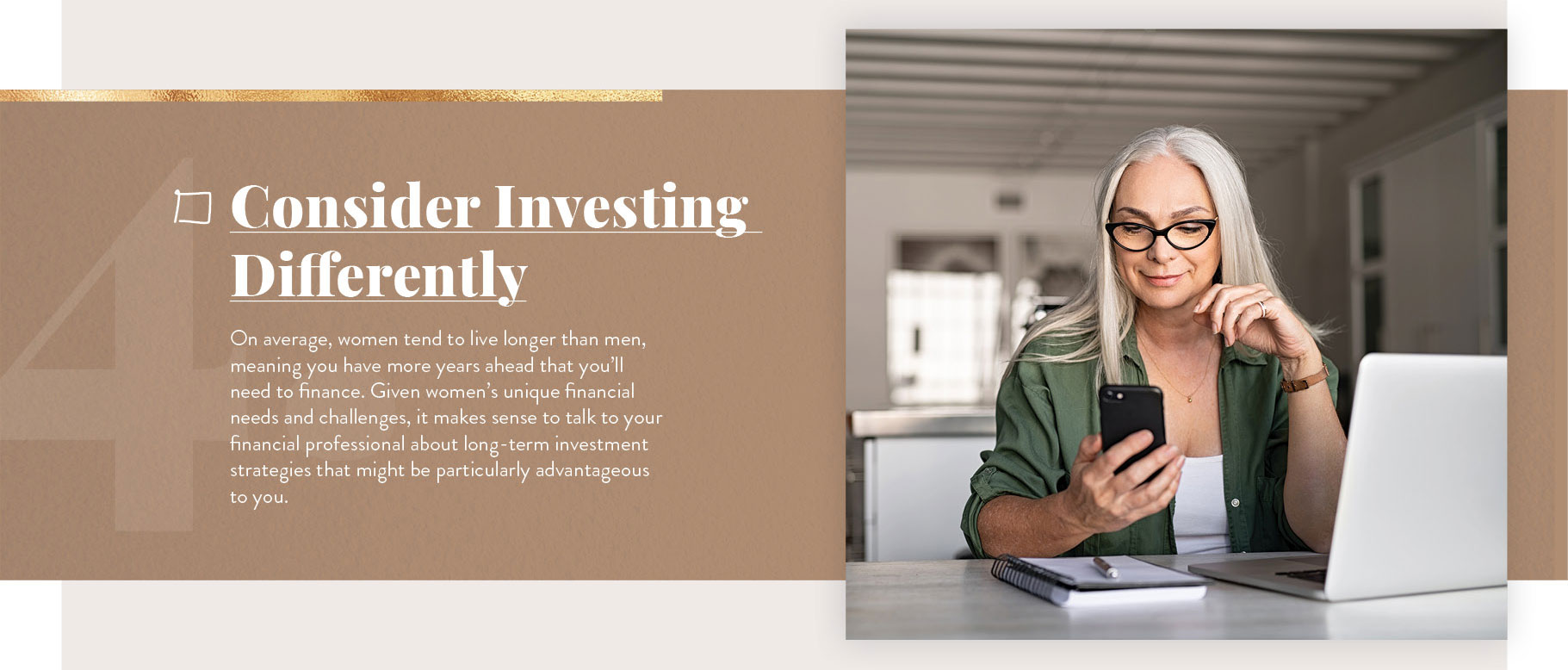 Consider Investing Differently. On average, women tend to live longer than men, meaning you have more years ahead that you’ll need to finance. Given women’s unique financial needs and challenges, it makes sense to talk to your financial professional about long-term investment strategies that might be particularly advantageous to you.