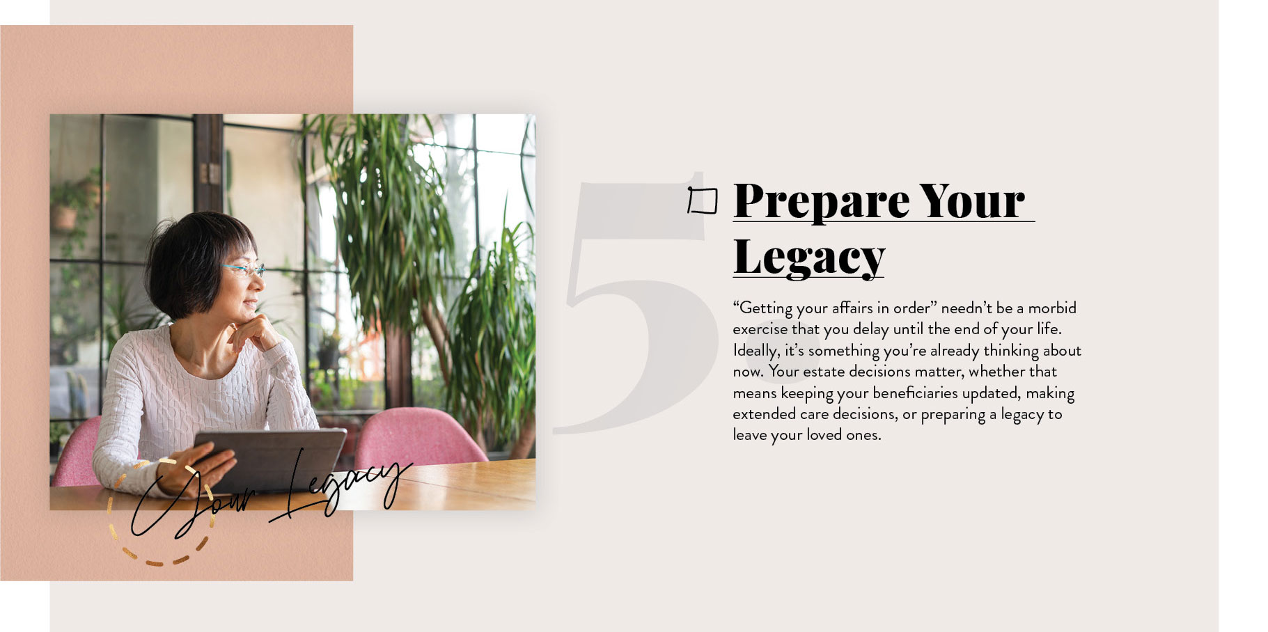 Prepare Your Legacy. “Getting your affairs in order” needn’t be a morbid exercise that you delay until the end of your life. Ideally, it’s something you’re already thinking about now. Your estate decisions matter, whether that means keeping your beneficiaries updated, making long-term care decisions, or preparing a legacy to leave your loved ones.