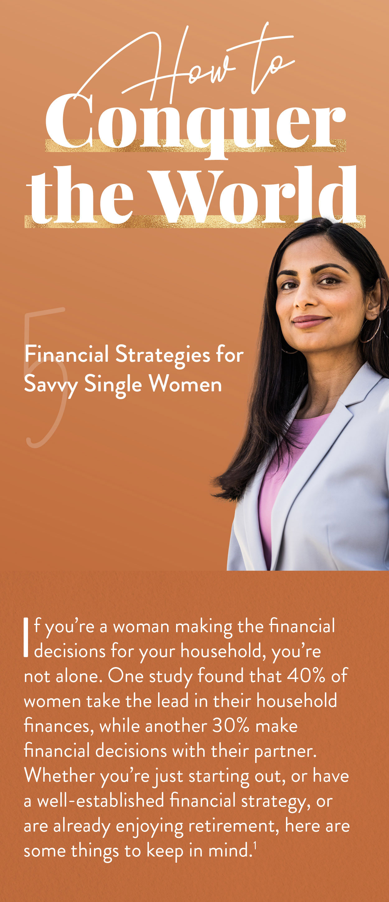 How to Conquer the World: 5 Financial Strategies for Savvy Single Women. If you’re a woman making all of the financial decisions for your household, you’re in the majority. More than half of American women have primary responsibility for household finances.Whether you’re just starting out, or have a well-established financial strategy, or are already enjoying retirement, here are some things to keep in mind.(1)