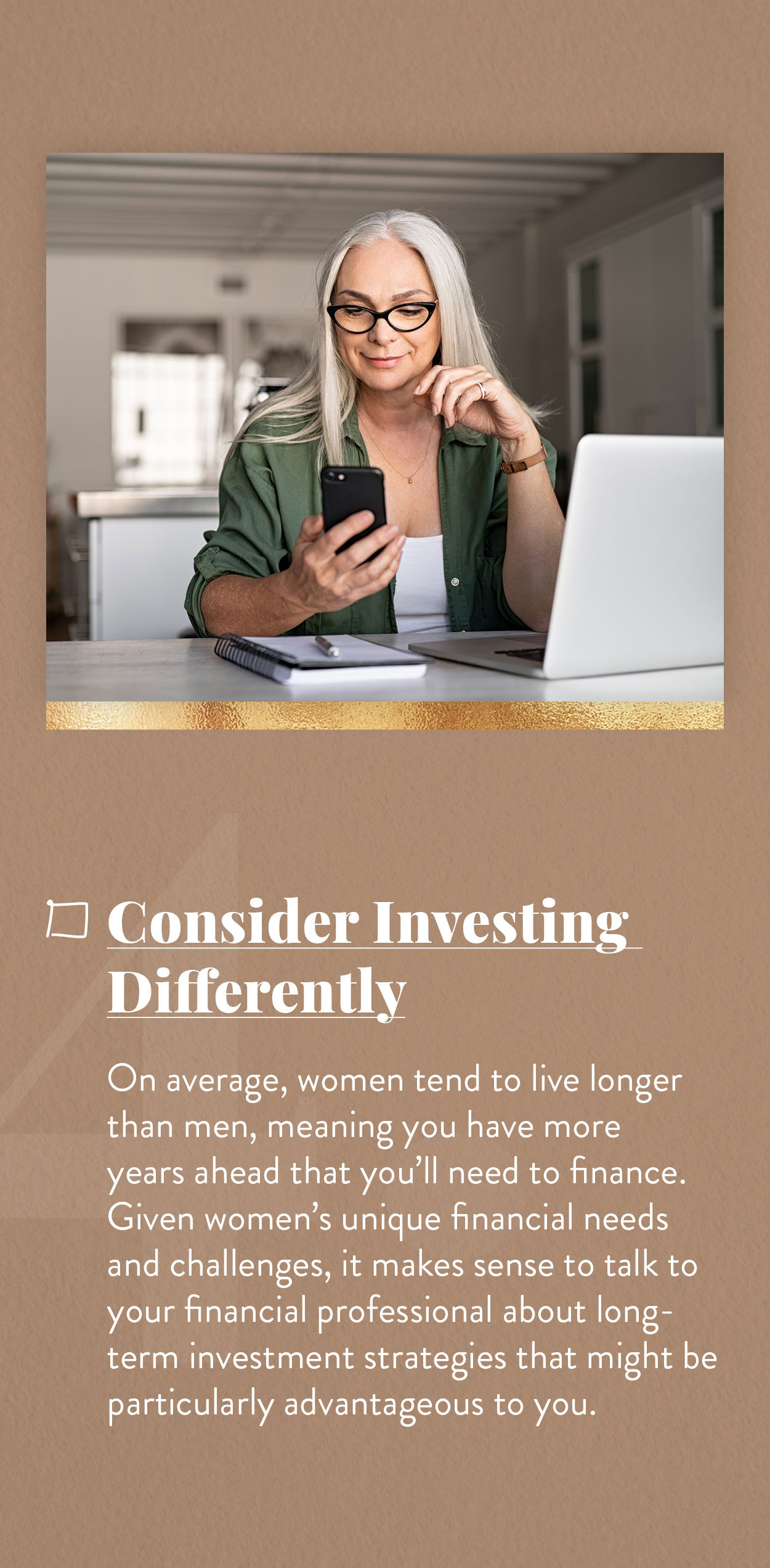 Consider Investing Differently. On average, women tend to live longer than men, meaning you have more years ahead that you’ll need to finance. Given women’s unique financial needs and challenges, it makes sense to talk to your financial professional about long-term investment strategies that might be particularly advantageous to you.