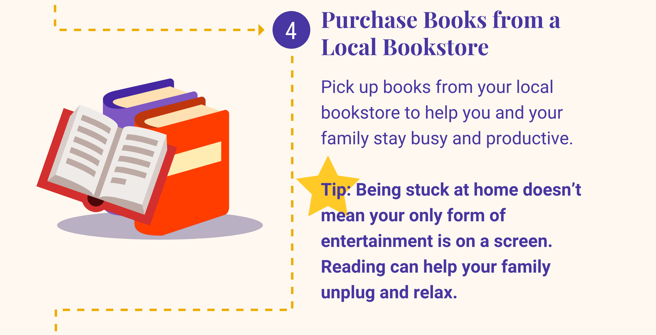 4: Purchase Books from a Local Bookstore. Pick up books from your local bookstore to help you and your family stay busy and productive. Tip: Being stuck at home doesn't mean your only form of entertainment is on a screen. Reading can help your family unplug and relax.