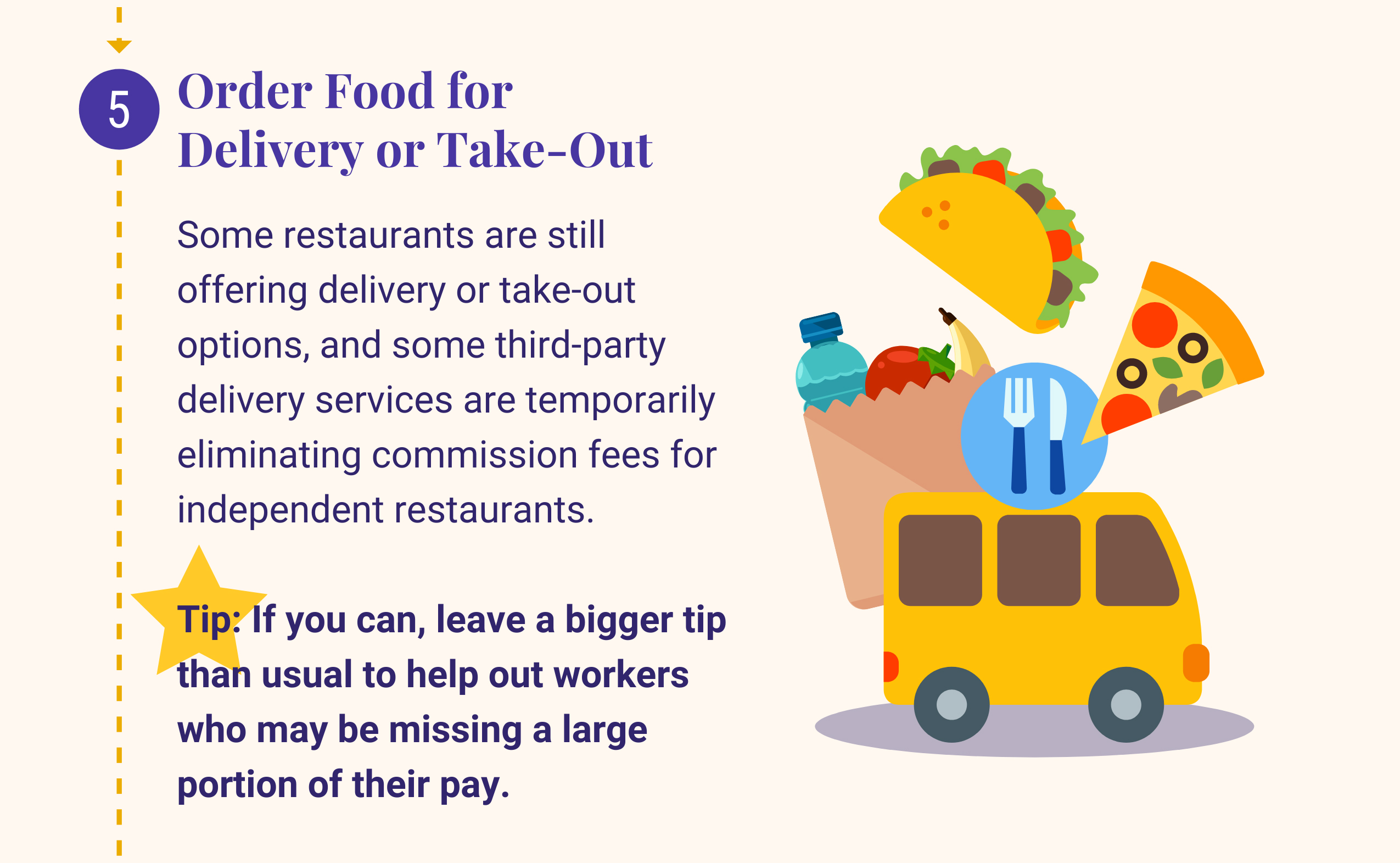 5: Order Food for Delivery or Take-Out. Some restaurants are still offering delivery or take-out options, and some third-party delivery services are temporarily eliminating commission fees for independent restaurants. Tip: If you can, leave a bigger tip than usual to help out workers who may be missing a large portion of their pay.