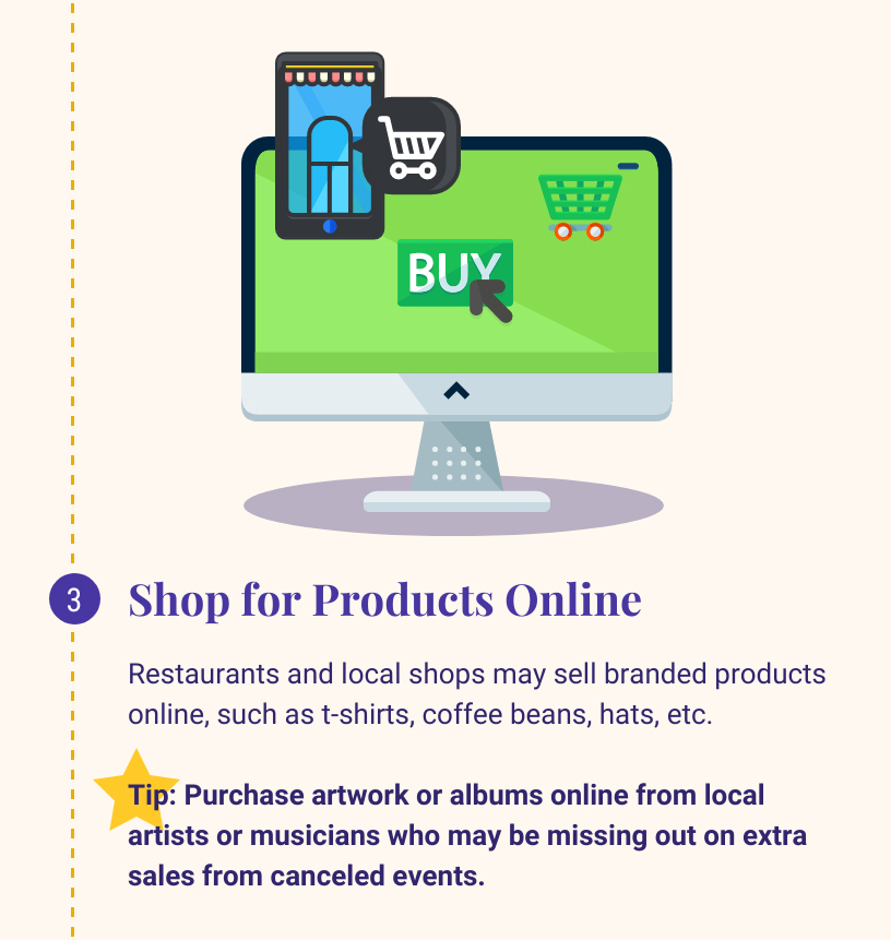 3: Shop for Products Online. Restaurants and local shops may sell branded products ontine, such as t-shirts, coffee beans, hats. etc. Tip: Purchase artwork or albums online from local artists or musicians who may be missing out on extra sales from canceled events.