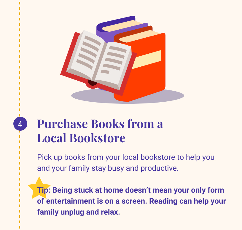 4: Purchase Books from a Local Bookstore. Pick up books from your local bookstore to help you and your family stay busy and productive. Tip: Being stuck at home doesn't mean your only form of entertainment is on a screen. Reading can help your family unplug and relax.