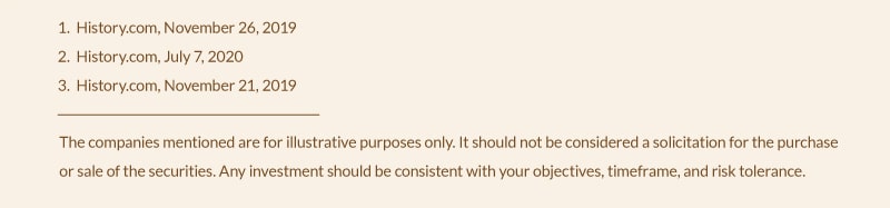  1. History.com, November 26, 2019; 2. History.com, July 7, 2020; 3. History.com, November 21, 2019. The company mentioned is for illustrative purposes only. It should not be considered a solicitation for the purchase or sale of the securities. Any investment should be consistent with your objectives, timeframe, and risk tolerance.