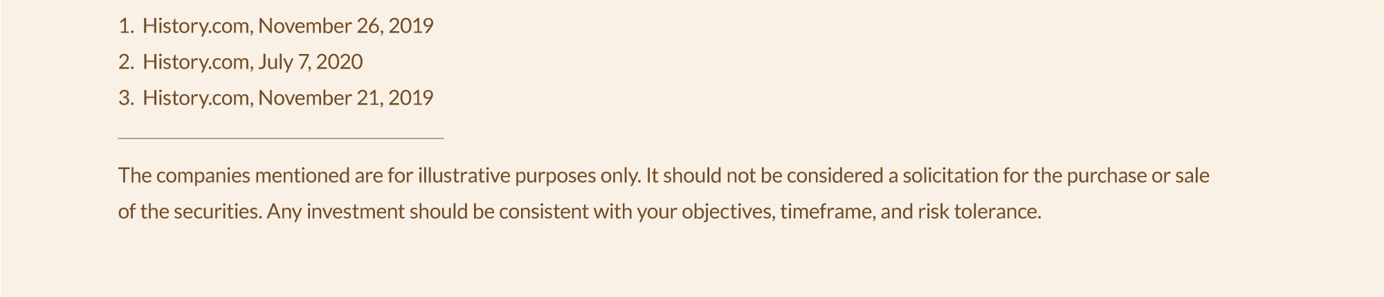  1. History.com, November 26, 2019; 2. History.com, July 7, 2020; 3. History.com, November 21, 2019. The company mentioned is for illustrative purposes only. It should not be considered a solicitation for the purchase or sale of the securities. Any investment should be consistent with your objectives, timeframe, and risk tolerance.